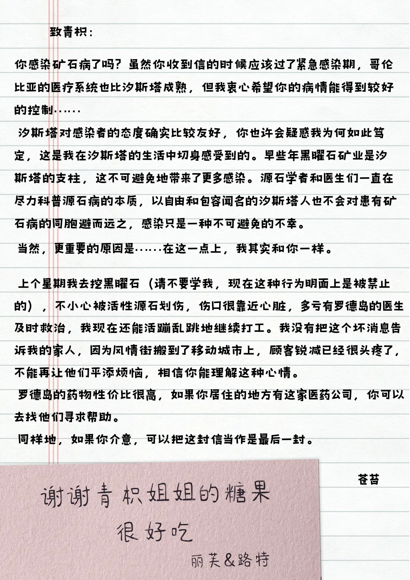 致青枳：
你感染矿石病了吗？虽然你收到信的时候应该过了紧急感染期，哥伦比亚的医疗系统也比汐斯塔成熟，但我衷心希望你的病情能得到较好的控制......
汐斯塔对感染者的态度确实比较友好，你也许会疑惑我为何如此笃定，这是我在汐斯塔的生活中切身感受到的。早些年黑曜石矿业是汐斯塔的支柱，这不可避免地带来了更多感染。源石学者和医生们一直在尽力科普源石病的本质，以自由和包容闻名的汐斯塔人也不会对患有矿石病的同胞避而远之，感染只是一种不可避免的不幸。
当然，更重要的原因是......在这一点上，我其实和你一样。
上个星期我去挖黑曜石（请不要学我，现在这种行为明面上是被禁止的），不小心被活性源石划伤，伤口很靠近心脏，多亏有罗德岛的医生及时救治，我现在还能活蹦乱跳地继续打工。我没有把这个坏消息告诉我的家人，因为风情街搬到了移动城市上，顾客锐减已经很头疼了，不能再让他们平添烦恼，相信你能理解这种心情。
罗德岛的药物性价比很高，如果你居住的地方有这家医药公司，你可以去找他们寻求帮助。
同样地，如果你介意，可以把这封信当作是最后一封。
苍苔
谢谢青枳姐姐的糖果
很好吃
丽芙&路特